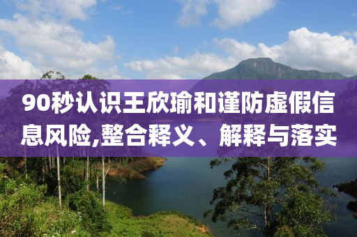 90秒認(rèn)識(shí)王欣瑜和謹(jǐn)防虛假信息風(fēng)險(xiǎn),整合釋義、解釋與落實(shí)