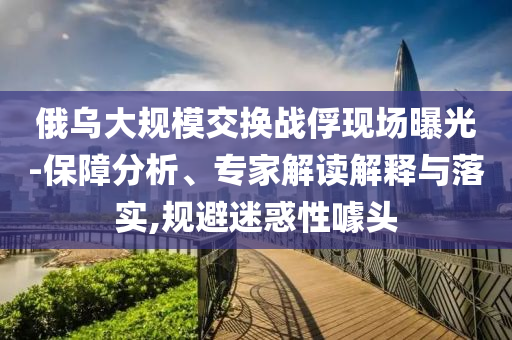 俄烏大規模交換戰俘現場曝光-保障分析、專家解讀解釋與落實,規避迷惑性噱頭