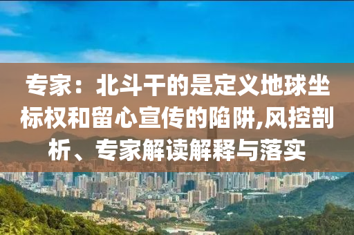 專家：北斗干的是定義地球坐標權和留心宣傳的陷阱,風控剖析、專家解讀解釋與落實