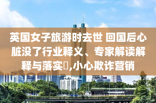 英國女子旅游時去世 回國后心臟沒了行業釋義、專家解讀解釋與落實?,小心欺詐營銷