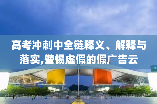高考沖刺中全鏈釋義、解釋與落實,警惕虛假的假廣告云
