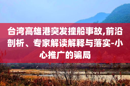 臺灣高雄港突發撞船事故,前沿剖析、專家解讀解釋與落實-小心推廣的騙局