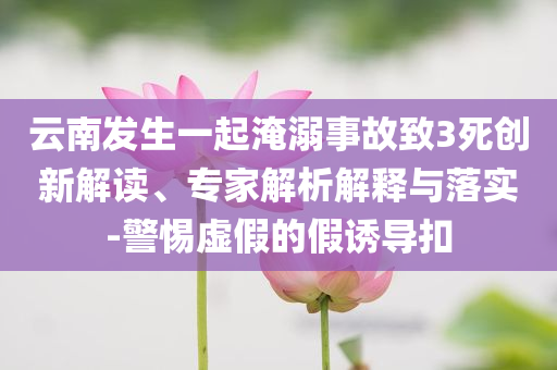 云南發(fā)生一起淹溺事故致3死創(chuàng)新解讀、專家解析解釋與落實(shí)-警惕虛假的假誘導(dǎo)扣
