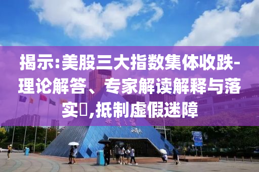 揭示:美股三大指數(shù)集體收跌-理論解答、專家解讀解釋與落實?,抵制虛假迷障