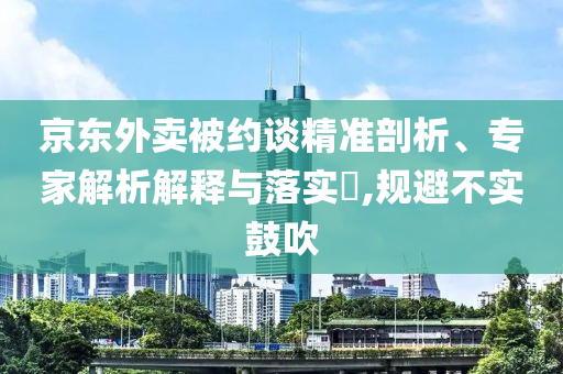 京東外賣被約談精準剖析、專家解析解釋與落實?,規避不實鼓吹