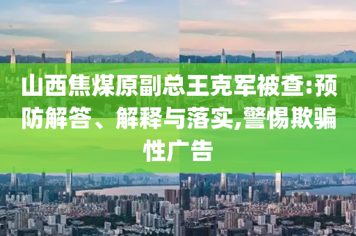 山西焦煤原副總王克軍被查:預防解答、解釋與落實,警惕欺騙性廣告