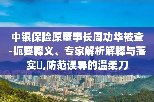 中銀保險原董事長周功華被查-扼要釋義、專家解析解釋與落實?,防范誤導的溫柔刀