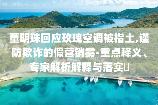董明珠回應玫瑰空調被指土,謹防欺詐的假營銷霧-重點釋義、專家解析解釋與落實?