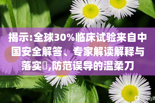 揭示:全球30%臨床試驗(yàn)來自中國安全解答、專家解讀解釋與落實(shí)?,防范誤導(dǎo)的溫柔刀