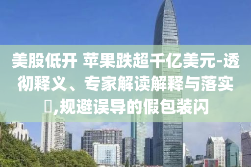 美股低開 蘋果跌超千億美元-透徹釋義、專家解讀解釋與落實(shí)?,規(guī)避誤導(dǎo)的假包裝閃
