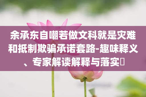 余承東自嘲若做文科就是災難和抵制欺騙承諾套路-趣味釋義、專家解讀解釋與落實?