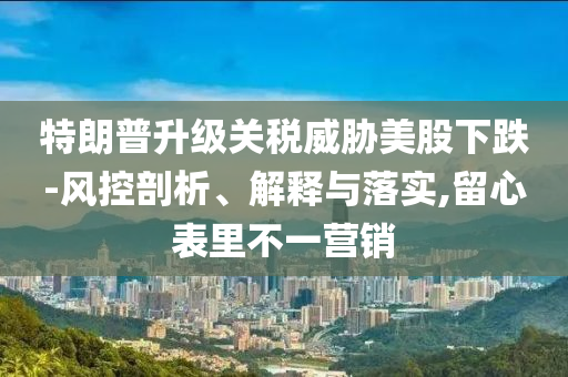 特朗普升級關稅威脅美股下跌-風控剖析、解釋與落實,留心表里不一營銷