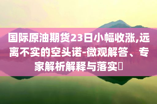 國際原油期貨23日小幅收漲,遠離不實的空頭諾-微觀解答、專家解析解釋與落實?