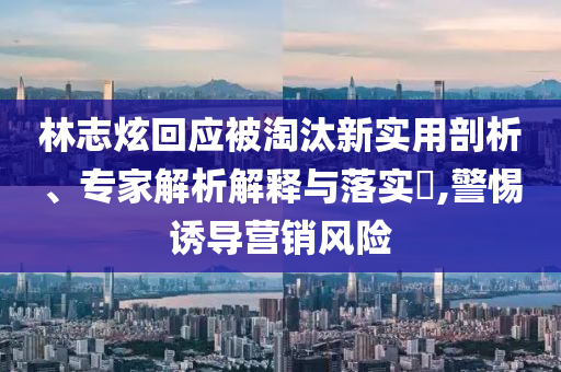 林志炫回應被淘汰新實用剖析、專家解析解釋與落實?,警惕誘導營銷風險