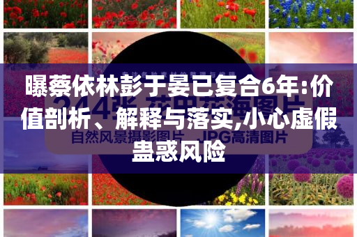 曝蔡依林彭于晏已復合6年:價值剖析、解釋與落實,小心虛假蠱惑風險