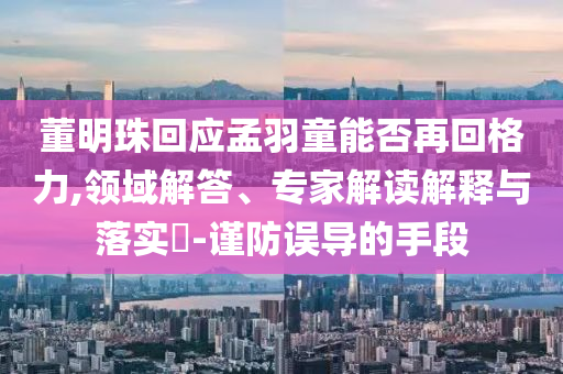 董明珠回應孟羽童能否再回格力,領域解答、專家解讀解釋與落實?-謹防誤導的手段