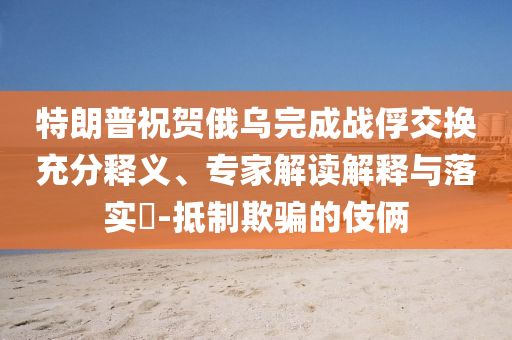 特朗普祝賀俄烏完成戰(zhàn)俘交換充分釋義、專(zhuān)家解讀解釋與落實(shí)?-抵制欺騙的伎倆