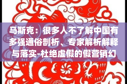 馬斯克：很多人不了解中國(guó)有多強(qiáng)通俗剖析、專(zhuān)家解析解釋與落實(shí)-杜絕虛假的假營(yíng)銷(xiāo)幻