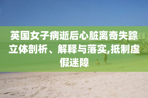 英國女子病逝后心臟離奇失蹤立體剖析、解釋與落實,抵制虛假迷障