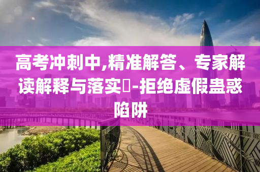 高考沖刺中,精準解答、專家解讀解釋與落實?-拒絕虛假蠱惑陷阱