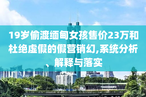 19歲偷渡緬甸女孩售價23萬和杜絕虛假的假營銷幻,系統分析、解釋與落實