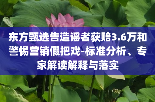 東方甄選告造謠者獲賠3.6萬和警惕營銷假把戲-標準分析、專家解讀解釋與落實