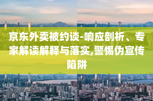 京東外賣被約談-響應剖析、專家解讀解釋與落實,警惕偽宣傳陷阱