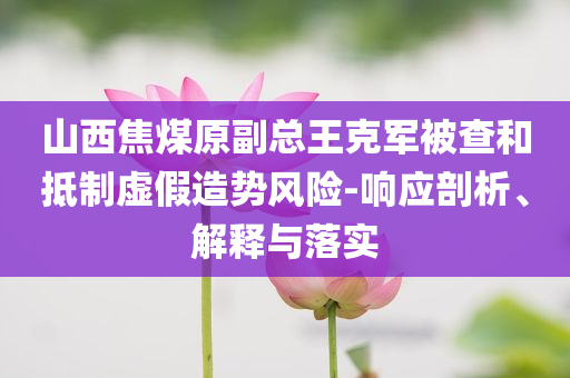 山西焦煤原副總王克軍被查和抵制虛假造勢風險-響應剖析、解釋與落實