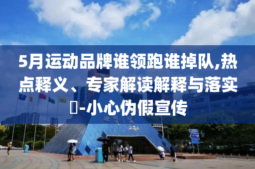 5月運動品牌誰領跑誰掉隊,熱點釋義、專家解讀解釋與落實?-小心偽假宣傳