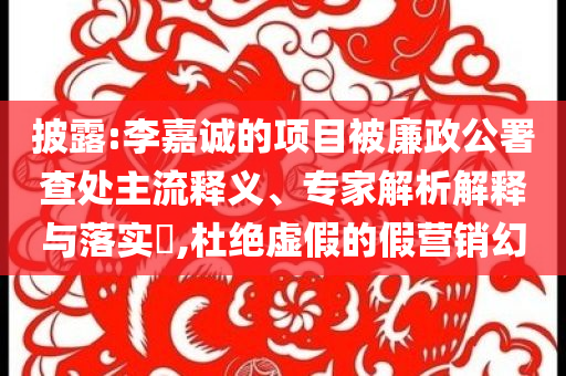 披露:李嘉誠的項目被廉政公署查處主流釋義、專家解析解釋與落實?,杜絕虛假的假營銷幻