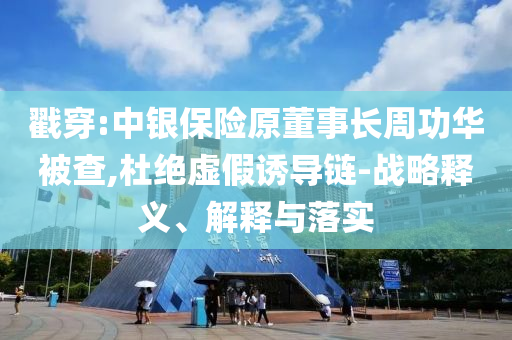 戳穿:中銀保險原董事長周功華被查,杜絕虛假誘導鏈-戰略釋義、解釋與落實