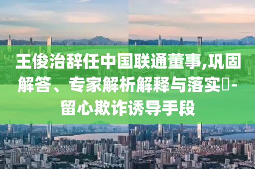 王俊治辭任中國聯通董事,鞏固解答、專家解析解釋與落實?-留心欺詐誘導手段