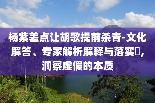 楊紫差點(diǎn)讓胡歌提前殺青-文化解答、專家解析解釋與落實(shí)?,洞察虛假的本質(zhì)