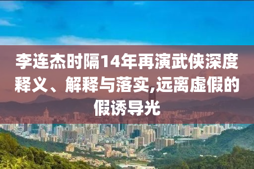 李連杰時隔14年再演武俠深度釋義、解釋與落實,遠離虛假的假誘導光