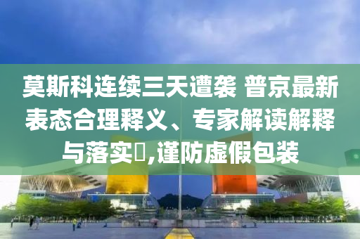 莫斯科連續(xù)三天遭襲 普京最新表態(tài)合理釋義、專家解讀解釋與落實?,謹(jǐn)防虛假包裝