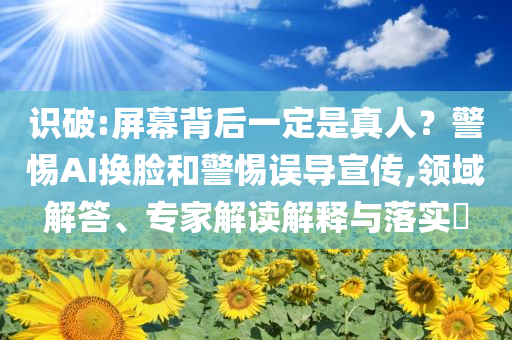 識破:屏幕背后一定是真人？警惕AI換臉和警惕誤導宣傳,領域解答、專家解讀解釋與落實?
