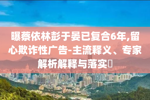曝蔡依林彭于晏已復合6年,留心欺詐性廣告-主流釋義、專家解析解釋與落實?