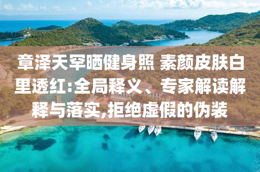 章澤天罕曬健身照 素顏皮膚白里透紅:全局釋義、專家解讀解釋與落實,拒絕虛假的偽裝