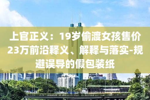 上官正義：19歲偷渡女孩售價23萬前沿釋義、解釋與落實-規避誤導的假包裝紙