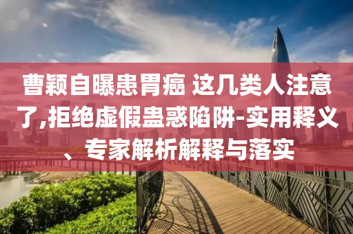 曹穎自曝患胃癌 這幾類人注意了,拒絕虛假蠱惑陷阱-實(shí)用釋義、專家解析解釋與落實(shí)