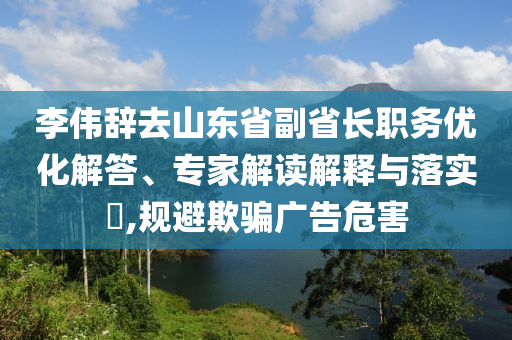 李偉辭去山東省副省長職務優化解答、專家解讀解釋與落實?,規避欺騙廣告危害