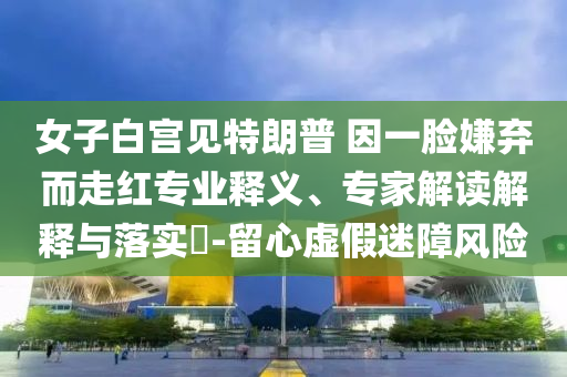 女子白宮見特朗普 因一臉嫌棄而走紅專業釋義、專家解讀解釋與落實?-留心虛假迷障風險