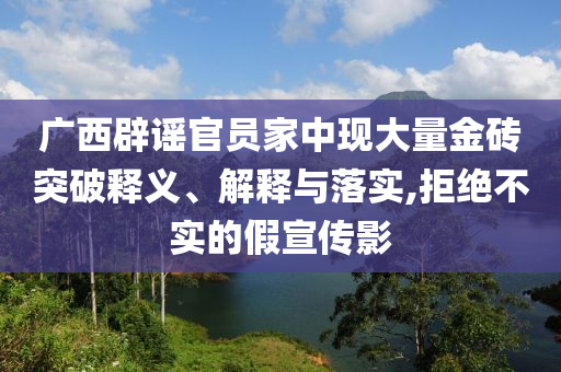 廣西辟謠官員家中現(xiàn)大量金磚突破釋義、解釋與落實(shí),拒絕不實(shí)的假宣傳影