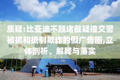 質(zhì)疑:比亞迪不顧堵截疑撞交警被抓和抵制欺詐的假廣告圈,立體剖析、解釋與落實(shí)