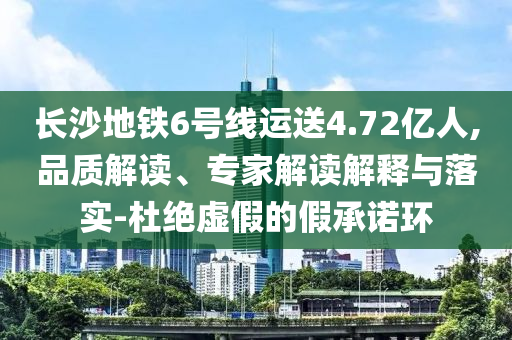 長沙地鐵6號線運(yùn)送4.72億人,品質(zhì)解讀、專家解讀解釋與落實(shí)-杜絕虛假的假承諾環(huán)