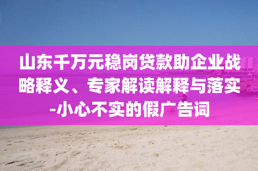 山東千萬元穩(wěn)崗貸款助企業(yè)戰(zhàn)略釋義、專家解讀解釋與落實(shí)-小心不實(shí)的假廣告詞