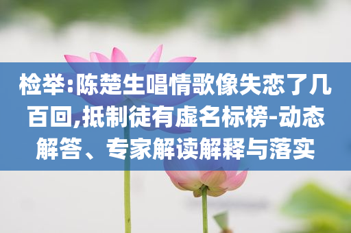 檢舉:陳楚生唱情歌像失戀了幾百回,抵制徒有虛名標榜-動態解答、專家解讀解釋與落實
