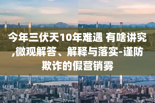 今年三伏天10年難遇 有啥講究,微觀解答、解釋與落實-謹防欺詐的假營銷霧