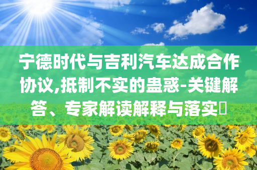 寧德時代與吉利汽車達成合作協議,抵制不實的蠱惑-關鍵解答、專家解讀解釋與落實?
