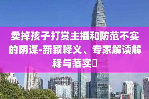 賣掉孩子打賞主播和防范不實的陰謀-新穎釋義、專家解讀解釋與落實?